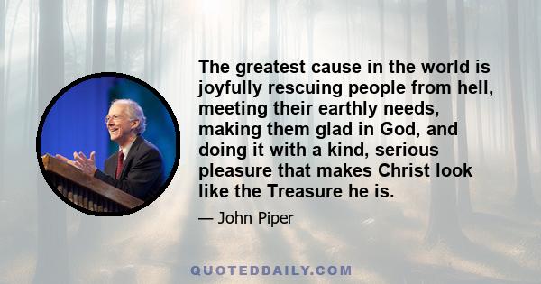 The greatest cause in the world is joyfully rescuing people from hell, meeting their earthly needs, making them glad in God, and doing it with a kind, serious pleasure that makes Christ look like the Treasure he is.