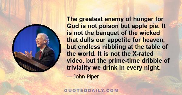 The greatest enemy of hunger for God is not poison but apple pie. It is not the banquet of the wicked that dulls our appetite for heaven, but endless nibbling at the table of the world. It is not the X-rated video, but