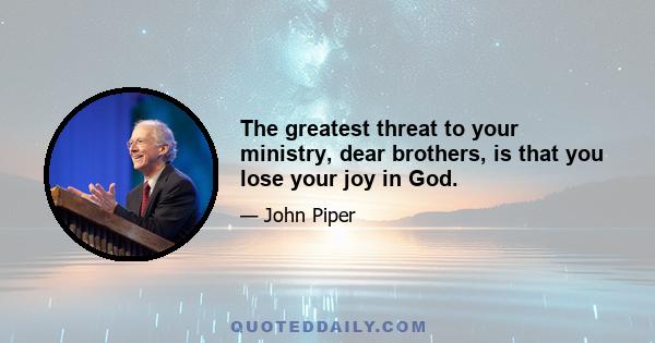 The greatest threat to your ministry, dear brothers, is that you lose your joy in God.