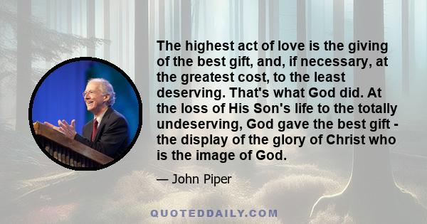 The highest act of love is the giving of the best gift, and, if necessary, at the greatest cost, to the least deserving. That's what God did. At the loss of His Son's life to the totally undeserving, God gave the best