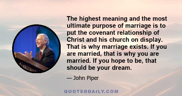 The highest meaning and the most ultimate purpose of marriage is to put the covenant relationship of Christ and his church on display. That is why marriage exists. If you are married, that is why you are married. If you 