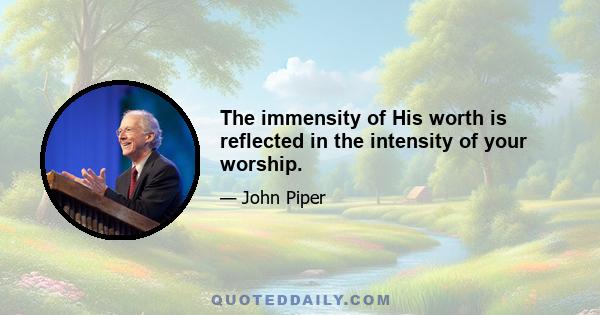 The immensity of His worth is reflected in the intensity of your worship.