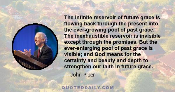 The infinite reservoir of future grace is flowing back through the present into the ever-growing pool of past grace. The inexhaustible reservoir is invisible except through the promises. But the ever-enlarging pool of