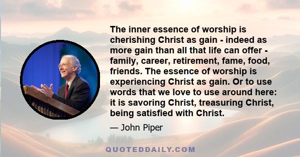 The inner essence of worship is cherishing Christ as gain - indeed as more gain than all that life can offer - family, career, retirement, fame, food, friends. The essence of worship is experiencing Christ as gain. Or