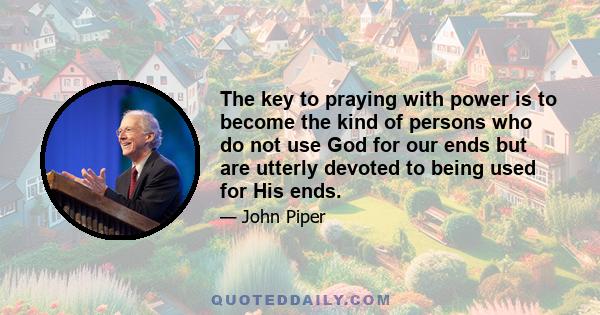 The key to praying with power is to become the kind of persons who do not use God for our ends but are utterly devoted to being used for His ends.