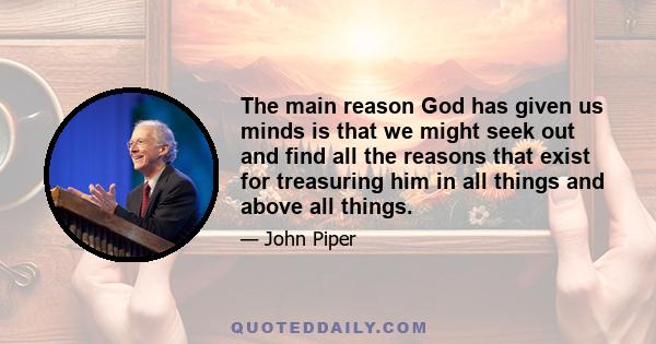 The main reason God has given us minds is that we might seek out and find all the reasons that exist for treasuring him in all things and above all things.