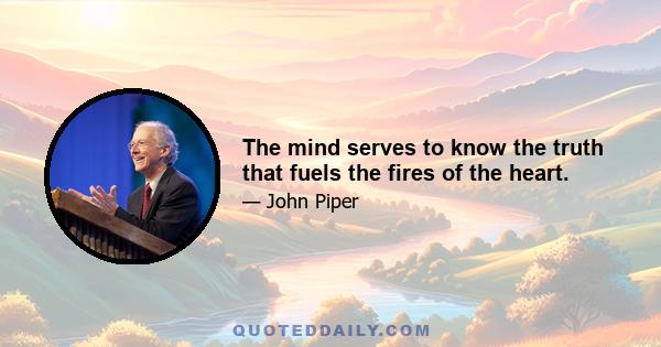 The mind serves to know the truth that fuels the fires of the heart.