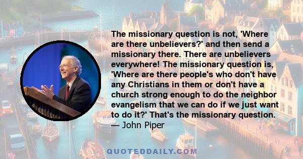 The missionary question is not, 'Where are there unbelievers?' and then send a missionary there. There are unbelievers everywhere! The missionary question is, 'Where are there people's who don't have any Christians in