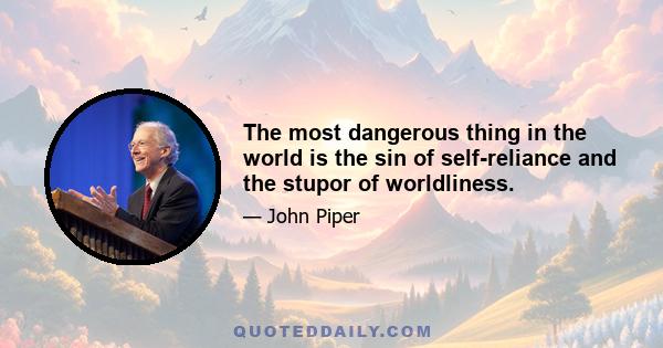 The most dangerous thing in the world is the sin of self-reliance and the stupor of worldliness.