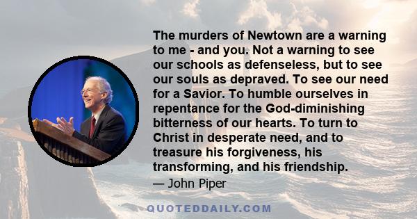 The murders of Newtown are a warning to me - and you. Not a warning to see our schools as defenseless, but to see our souls as depraved. To see our need for a Savior. To humble ourselves in repentance for the