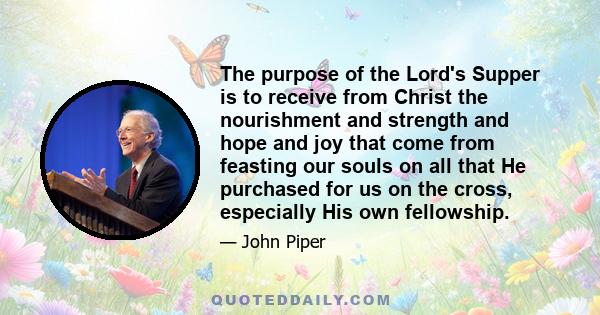 The purpose of the Lord's Supper is to receive from Christ the nourishment and strength and hope and joy that come from feasting our souls on all that He purchased for us on the cross, especially His own fellowship.