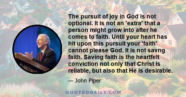 The pursuit of joy in God is not optional. It is not an 'extra' that a person might grow into after he comes to faith. Until your heart has hit upon this pursuit your 'faith' cannot please God. It is not savng faith.