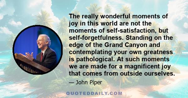 The really wonderful moments of joy in this world are not the moments of self-satisfaction, but self-forgetfulness. Standing on the edge of the Grand Canyon and contemplating your own greatness is pathological. At such