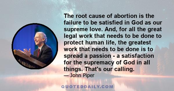 The root cause of abortion is the failure to be satisfied in God as our supreme love. And, for all the great legal work that needs to be done to protect human life, the greatest work that needs to be done is to spread a 