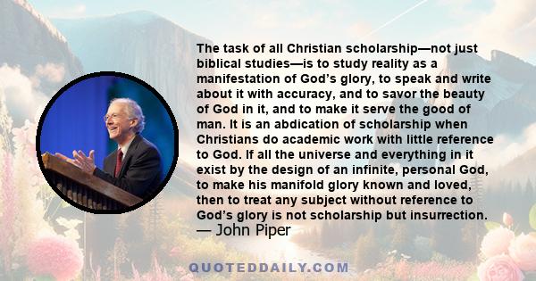 The task of all Christian scholarship—not just biblical studies—is to study reality as a manifestation of God’s glory, to speak and write about it with accuracy, and to savor the beauty of God in it, and to make it