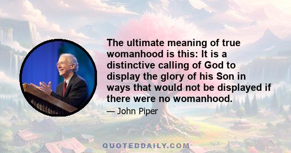 The ultimate meaning of true womanhood is this: It is a distinctive calling of God to display the glory of his Son in ways that would not be displayed if there were no womanhood.