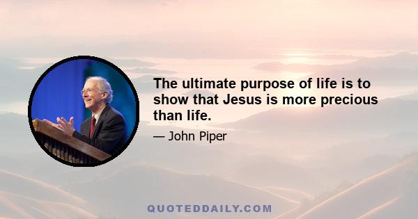 The ultimate purpose of life is to show that Jesus is more precious than life.