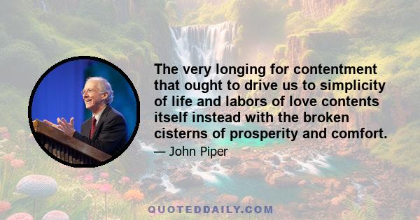 The very longing for contentment that ought to drive us to simplicity of life and labors of love contents itself instead with the broken cisterns of prosperity and comfort.