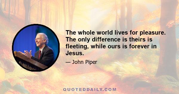 The whole world lives for pleasure. The only difference is theirs is fleeting, while ours is forever in Jesus.