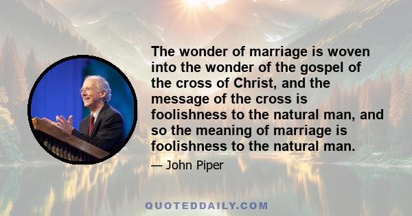 The wonder of marriage is woven into the wonder of the gospel of the cross of Christ, and the message of the cross is foolishness to the natural man, and so the meaning of marriage is foolishness to the natural man.