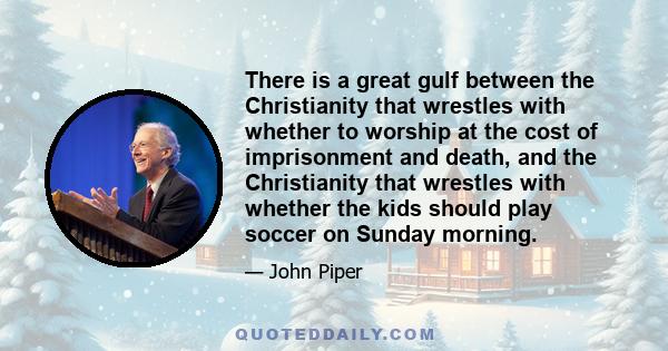 There is a great gulf between the Christianity that wrestles with whether to worship at the cost of imprisonment and death, and the Christianity that wrestles with whether the kids should play soccer on Sunday morning.