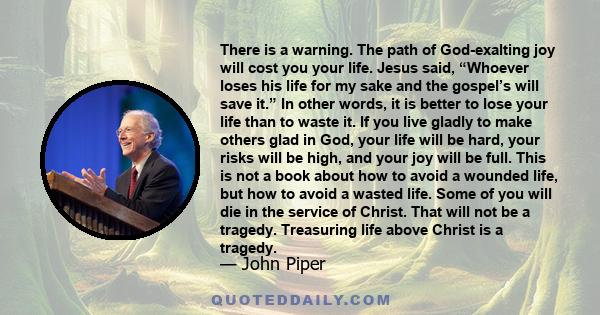 There is a warning. The path of God-exalting joy will cost you your life. Jesus said, “Whoever loses his life for my sake and the gospel’s will save it.” In other words, it is better to lose your life than to waste it.