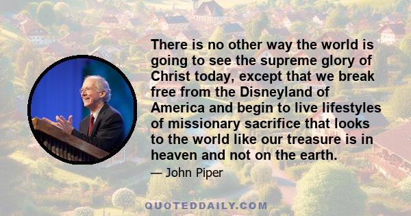 There is no other way the world is going to see the supreme glory of Christ today, except that we break free from the Disneyland of America and begin to live lifestyles of missionary sacrifice that looks to the world