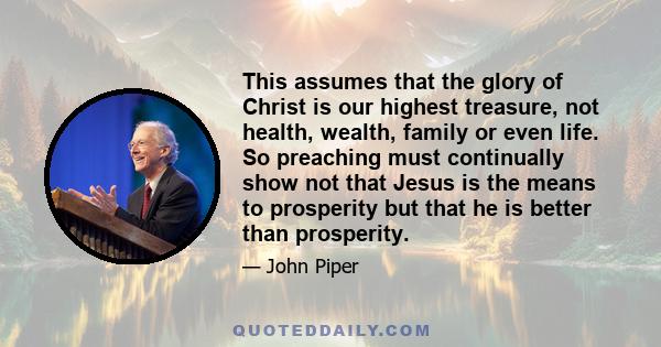 This assumes that the glory of Christ is our highest treasure, not health, wealth, family or even life. So preaching must continually show not that Jesus is the means to prosperity but that he is better than prosperity.