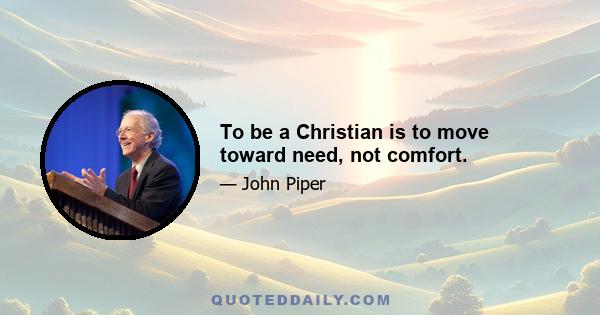 To be a Christian is to move toward need, not comfort.