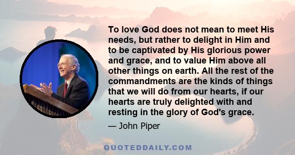 To love God does not mean to meet His needs, but rather to delight in Him and to be captivated by His glorious power and grace, and to value Him above all other things on earth. All the rest of the commandments are the