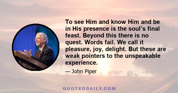 To see Him and know Him and be in His presence is the soul’s final feast. Beyond this there is no quest. Words fail. We call it pleasure, joy, delight. But these are weak pointers to the unspeakable experience.