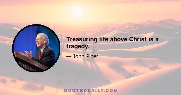 Treasuring life above Christ is a tragedy.