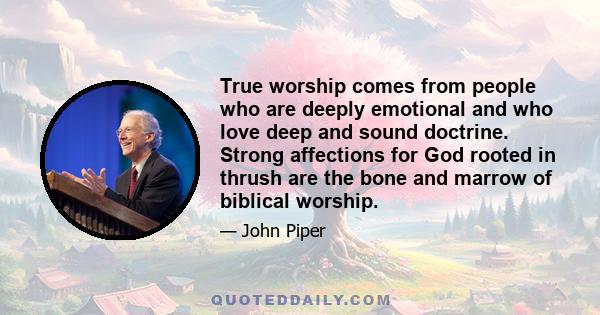 True worship comes from people who are deeply emotional and who love deep and sound doctrine. Strong affections for God rooted in thrush are the bone and marrow of biblical worship.