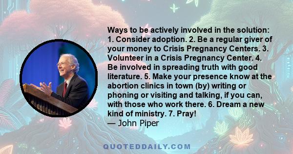 Ways to be actively involved in the solution: 1. Consider adoption. 2. Be a regular giver of your money to Crisis Pregnancy Centers. 3. Volunteer in a Crisis Pregnancy Center. 4. Be involved in spreading truth with good 