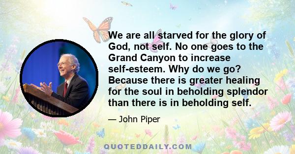 We are all starved for the glory of God, not self. No one goes to the Grand Canyon to increase self-esteem. Why do we go? Because there is greater healing for the soul in beholding splendor than there is in beholding