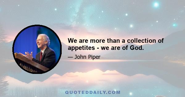 We are more than a collection of appetites - we are of God.