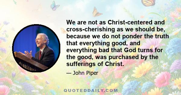 We are not as Christ-centered and cross-cherishing as we should be, because we do not ponder the truth that everything good, and everything bad that God turns for the good, was purchased by the sufferings of Christ.