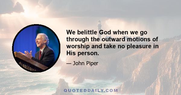 We belittle God when we go through the outward motions of worship and take no pleasure in His person.