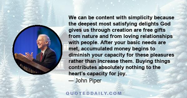 We can be content with simplicity because the deepest most satisfying delights God gives us through creation are free gifts from nature and from loving relationships with people. After your basic needs are met,