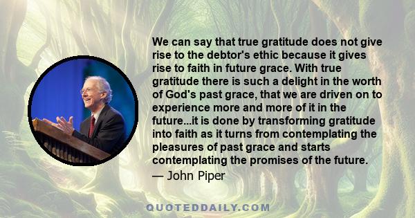 We can say that true gratitude does not give rise to the debtor's ethic because it gives rise to faith in future grace. With true gratitude there is such a delight in the worth of God's past grace, that we are driven on 