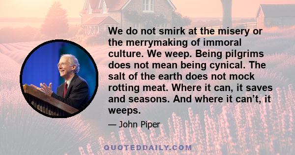 We do not smirk at the misery or the merrymaking of immoral culture. We weep. Being pilgrims does not mean being cynical. The salt of the earth does not mock rotting meat. Where it can, it saves and seasons. And where