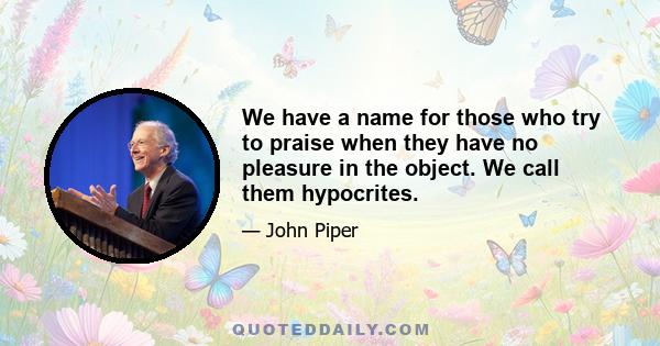 We have a name for those who try to praise when they have no pleasure in the object. We call them hypocrites.