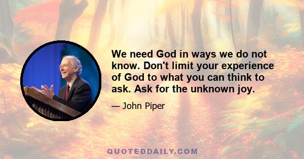 We need God in ways we do not know. Don't limit your experience of God to what you can think to ask. Ask for the unknown joy.