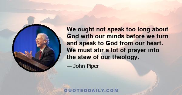 We ought not speak too long about God with our minds before we turn and speak to God from our heart. We must stir a lot of prayer into the stew of our theology.