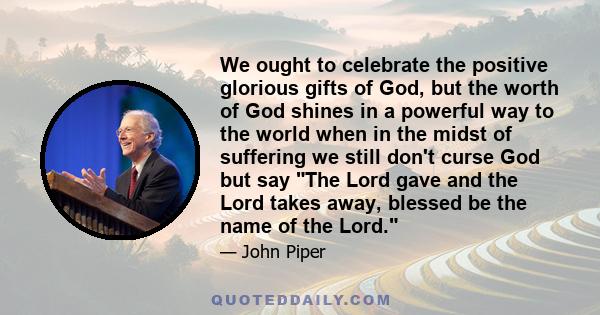 We ought to celebrate the positive glorious gifts of God, but the worth of God shines in a powerful way to the world when in the midst of suffering we still don't curse God but say The Lord gave and the Lord takes away, 