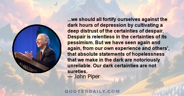 ...we should all fortify ourselves against the dark hours of depression by cultivating a deep distrust of the certainties of despair. Despair is relentless in the certainties of its pessimism. But we have seen again and 