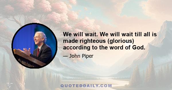 We will wait. We will wait till all is made righteous (glorious) according to the word of God.