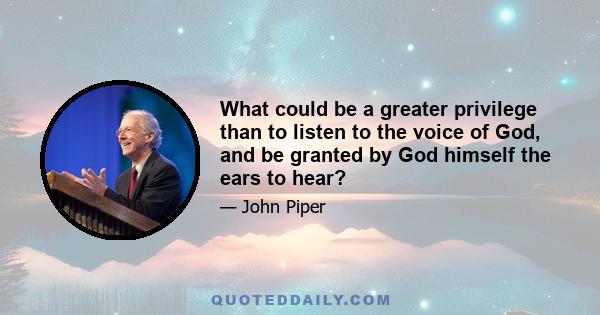 What could be a greater privilege than to listen to the voice of God, and be granted by God himself the ears to hear?