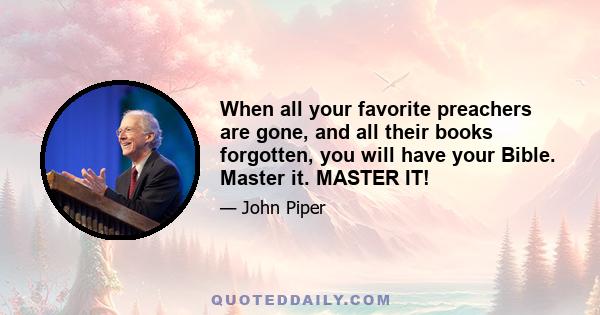 When all your favorite preachers are gone, and all their books forgotten, you will have your Bible. Master it. MASTER IT!