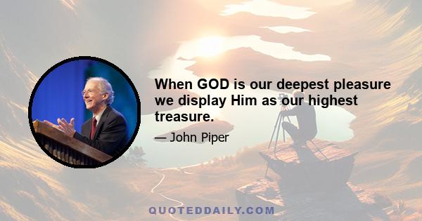 When GOD is our deepest pleasure we display Him as our highest treasure.